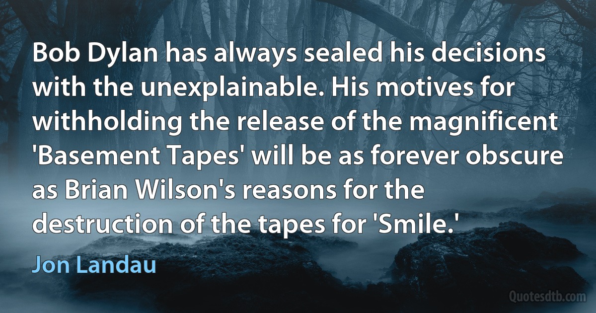 Bob Dylan has always sealed his decisions with the unexplainable. His motives for withholding the release of the magnificent 'Basement Tapes' will be as forever obscure as Brian Wilson's reasons for the destruction of the tapes for 'Smile.' (Jon Landau)