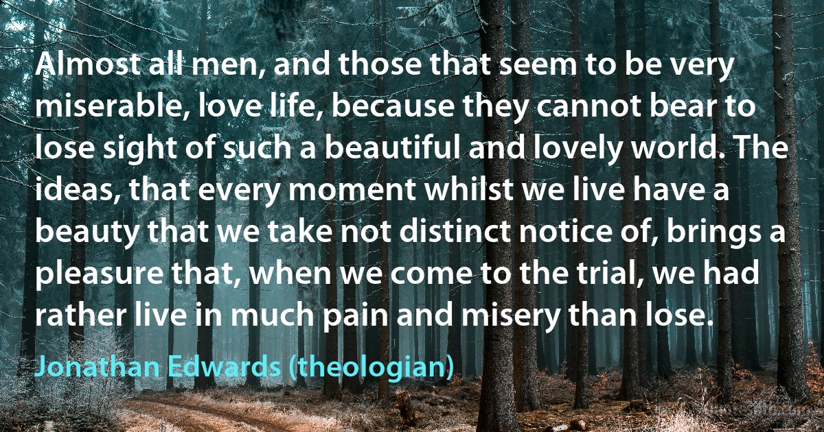 Almost all men, and those that seem to be very miserable, love life, because they cannot bear to lose sight of such a beautiful and lovely world. The ideas, that every moment whilst we live have a beauty that we take not distinct notice of, brings a pleasure that, when we come to the trial, we had rather live in much pain and misery than lose. (Jonathan Edwards (theologian))