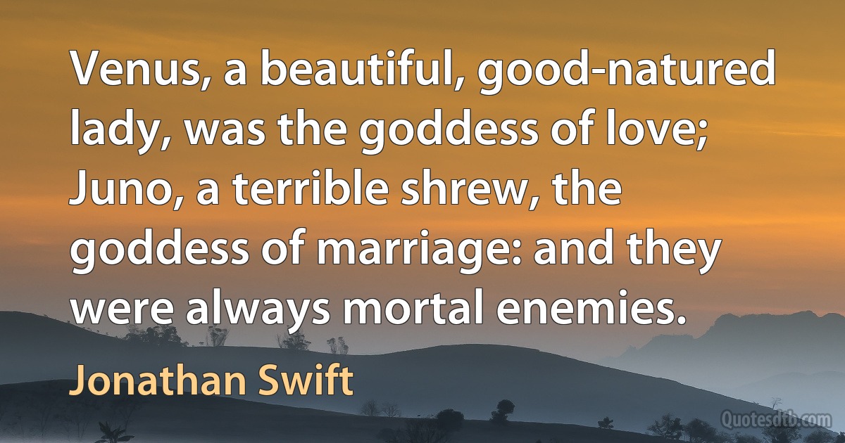 Venus, a beautiful, good-natured lady, was the goddess of love; Juno, a terrible shrew, the goddess of marriage: and they were always mortal enemies. (Jonathan Swift)