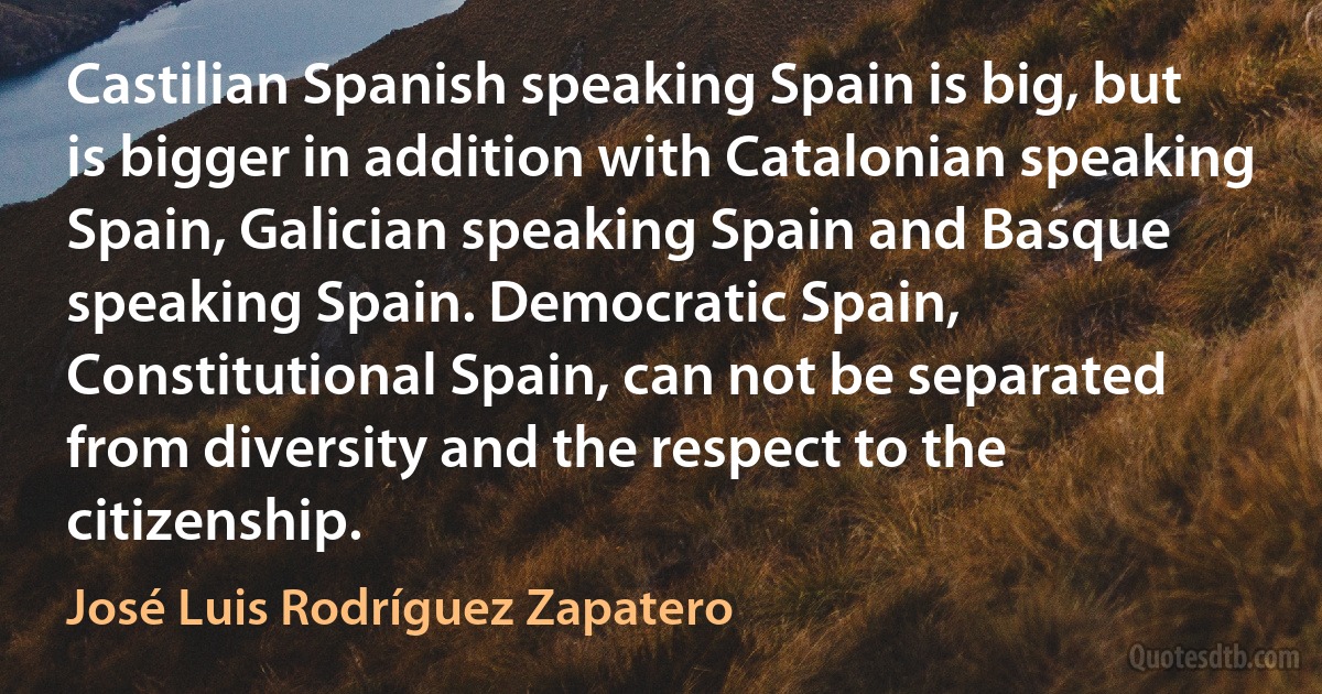 Castilian Spanish speaking Spain is big, but is bigger in addition with Catalonian speaking Spain, Galician speaking Spain and Basque speaking Spain. Democratic Spain, Constitutional Spain, can not be separated from diversity and the respect to the citizenship. (José Luis Rodríguez Zapatero)