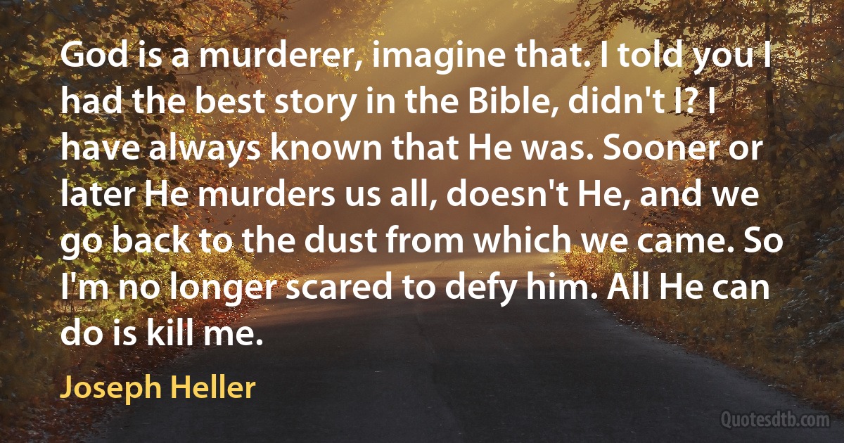 God is a murderer, imagine that. I told you I had the best story in the Bible, didn't I? I have always known that He was. Sooner or later He murders us all, doesn't He, and we go back to the dust from which we came. So I'm no longer scared to defy him. All He can do is kill me. (Joseph Heller)