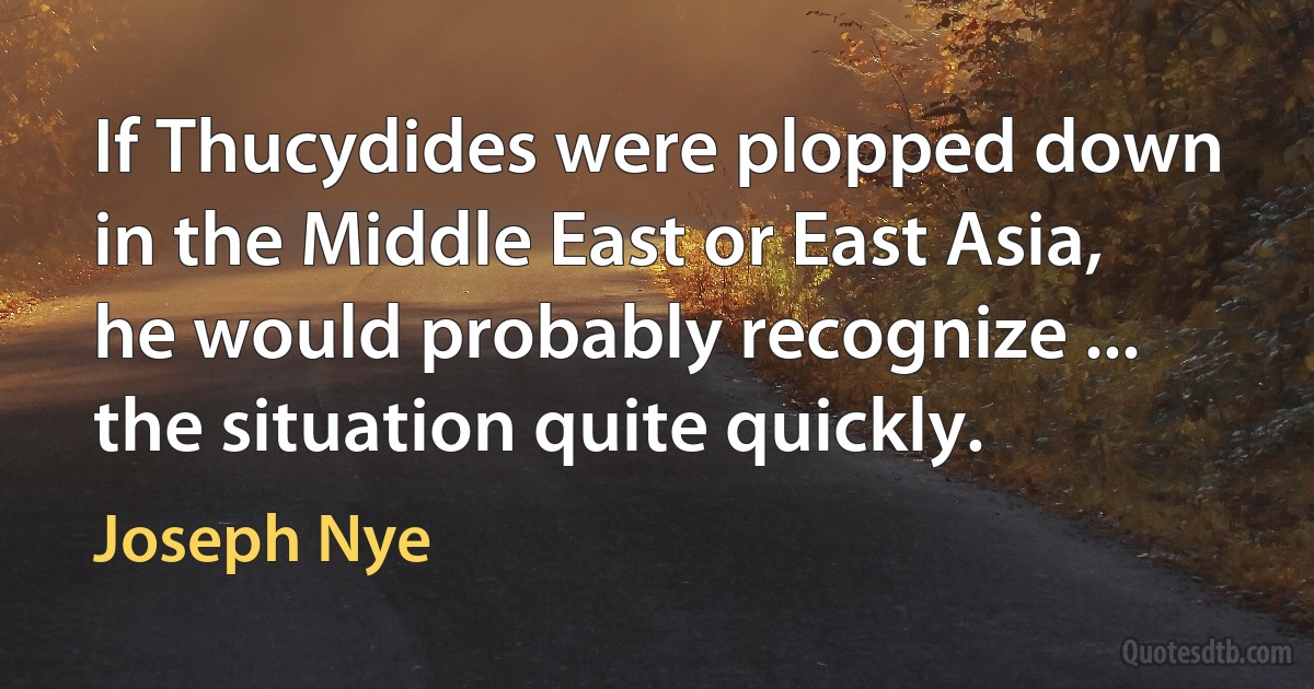 If Thucydides were plopped down in the Middle East or East Asia, he would probably recognize ... the situation quite quickly. (Joseph Nye)