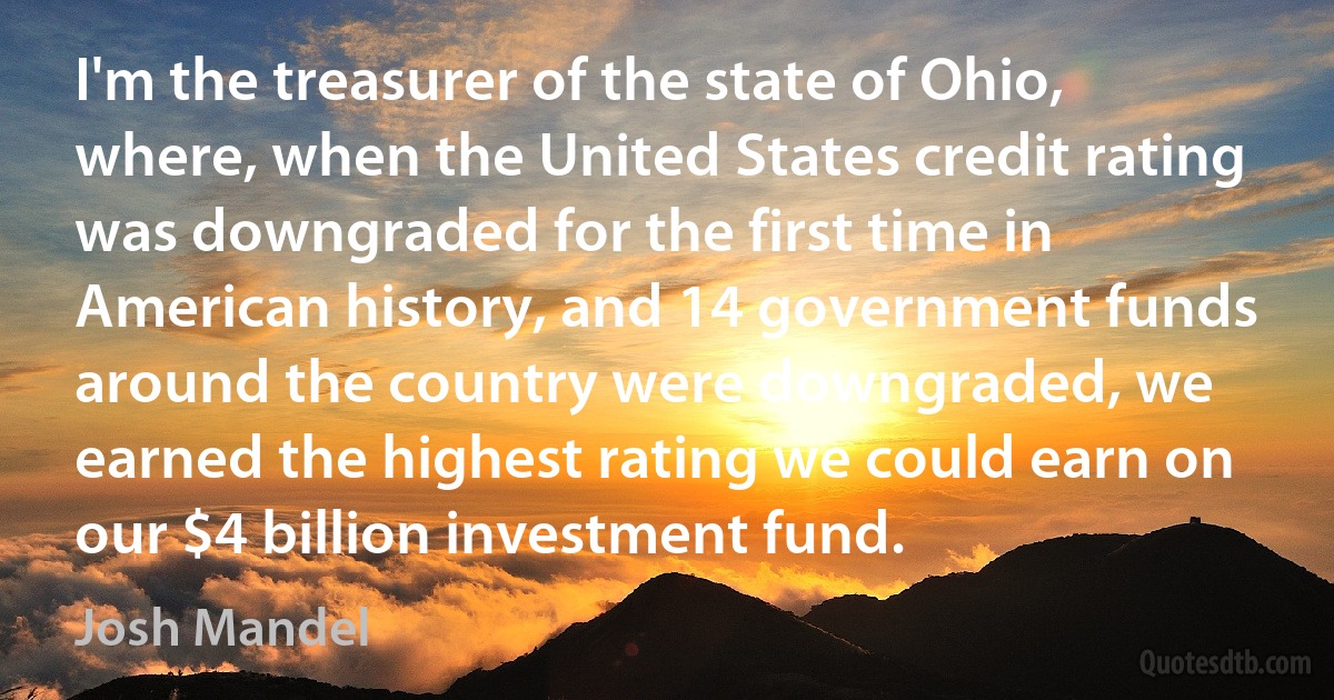 I'm the treasurer of the state of Ohio, where, when the United States credit rating was downgraded for the first time in American history, and 14 government funds around the country were downgraded, we earned the highest rating we could earn on our $4 billion investment fund. (Josh Mandel)