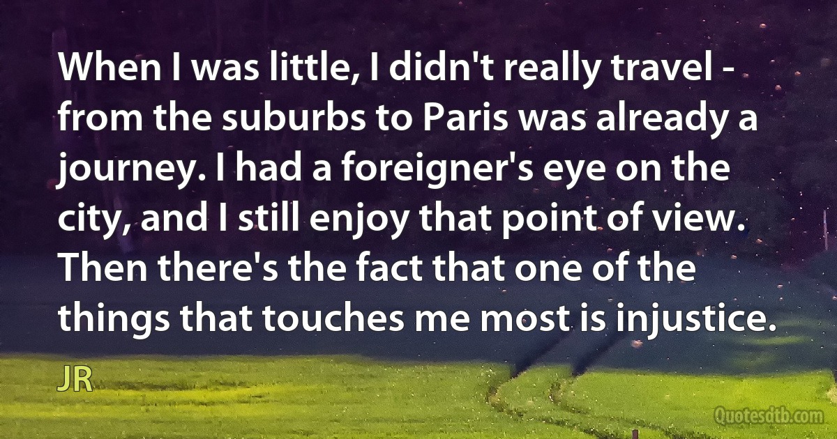 When I was little, I didn't really travel - from the suburbs to Paris was already a journey. I had a foreigner's eye on the city, and I still enjoy that point of view. Then there's the fact that one of the things that touches me most is injustice. (JR)