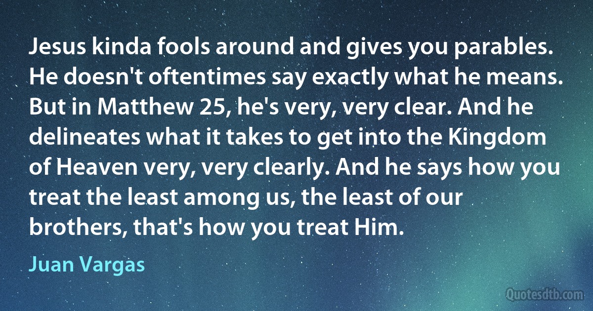 Jesus kinda fools around and gives you parables. He doesn't oftentimes say exactly what he means. But in Matthew 25, he's very, very clear. And he delineates what it takes to get into the Kingdom of Heaven very, very clearly. And he says how you treat the least among us, the least of our brothers, that's how you treat Him. (Juan Vargas)