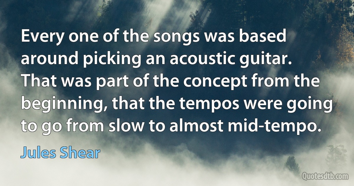 Every one of the songs was based around picking an acoustic guitar. That was part of the concept from the beginning, that the tempos were going to go from slow to almost mid-tempo. (Jules Shear)