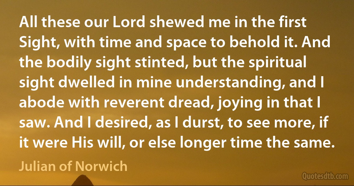 All these our Lord shewed me in the first Sight, with time and space to behold it. And the bodily sight stinted, but the spiritual sight dwelled in mine understanding, and I abode with reverent dread, joying in that I saw. And I desired, as I durst, to see more, if it were His will, or else longer time the same. (Julian of Norwich)