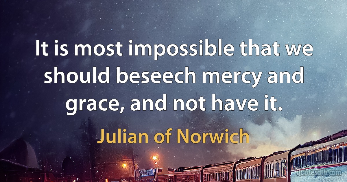 It is most impossible that we should beseech mercy and grace, and not have it. (Julian of Norwich)