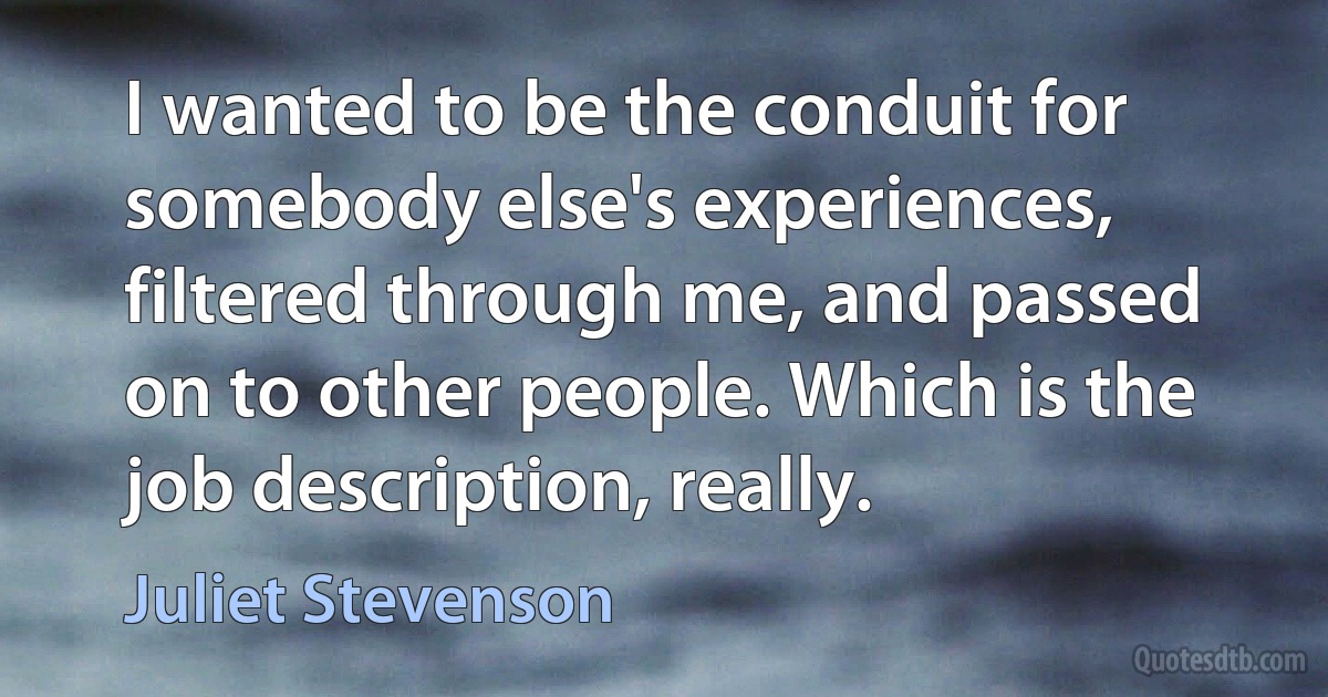 I wanted to be the conduit for somebody else's experiences, filtered through me, and passed on to other people. Which is the job description, really. (Juliet Stevenson)