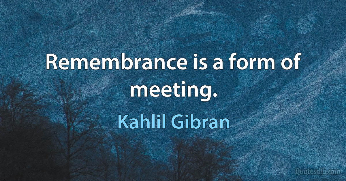 Remembrance is a form of meeting. (Kahlil Gibran)