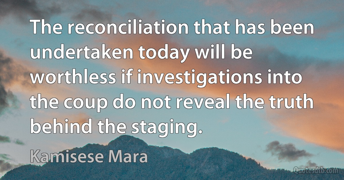 The reconciliation that has been undertaken today will be worthless if investigations into the coup do not reveal the truth behind the staging. (Kamisese Mara)