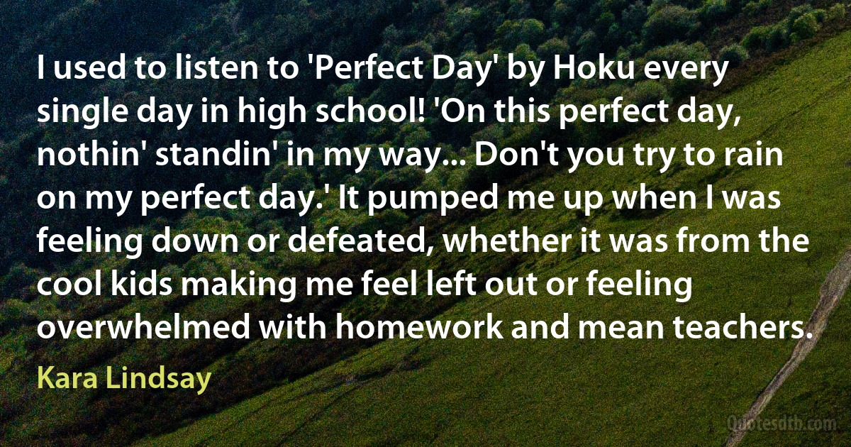 I used to listen to 'Perfect Day' by Hoku every single day in high school! 'On this perfect day, nothin' standin' in my way... Don't you try to rain on my perfect day.' It pumped me up when I was feeling down or defeated, whether it was from the cool kids making me feel left out or feeling overwhelmed with homework and mean teachers. (Kara Lindsay)