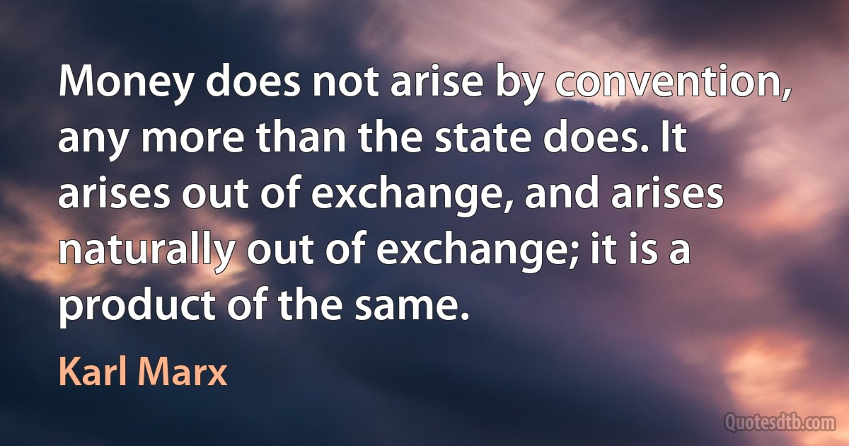 Money does not arise by convention, any more than the state does. It arises out of exchange, and arises naturally out of exchange; it is a product of the same. (Karl Marx)