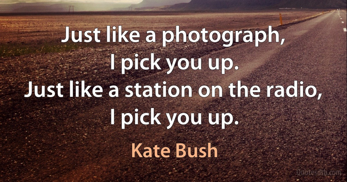 Just like a photograph,
I pick you up.
Just like a station on the radio,
I pick you up. (Kate Bush)