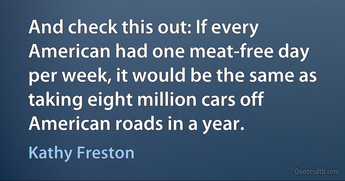 And check this out: If every American had one meat-free day per week, it would be the same as taking eight million cars off American roads in a year. (Kathy Freston)