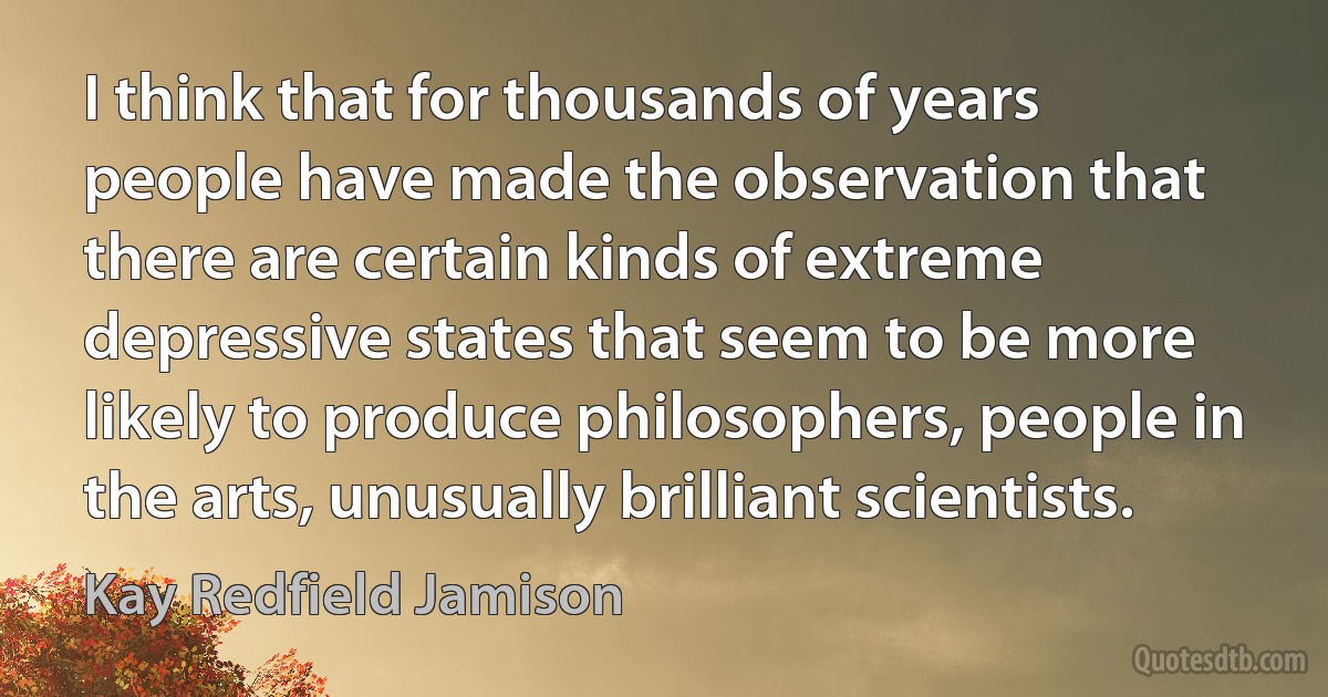 I think that for thousands of years people have made the observation that there are certain kinds of extreme depressive states that seem to be more likely to produce philosophers, people in the arts, unusually brilliant scientists. (Kay Redfield Jamison)