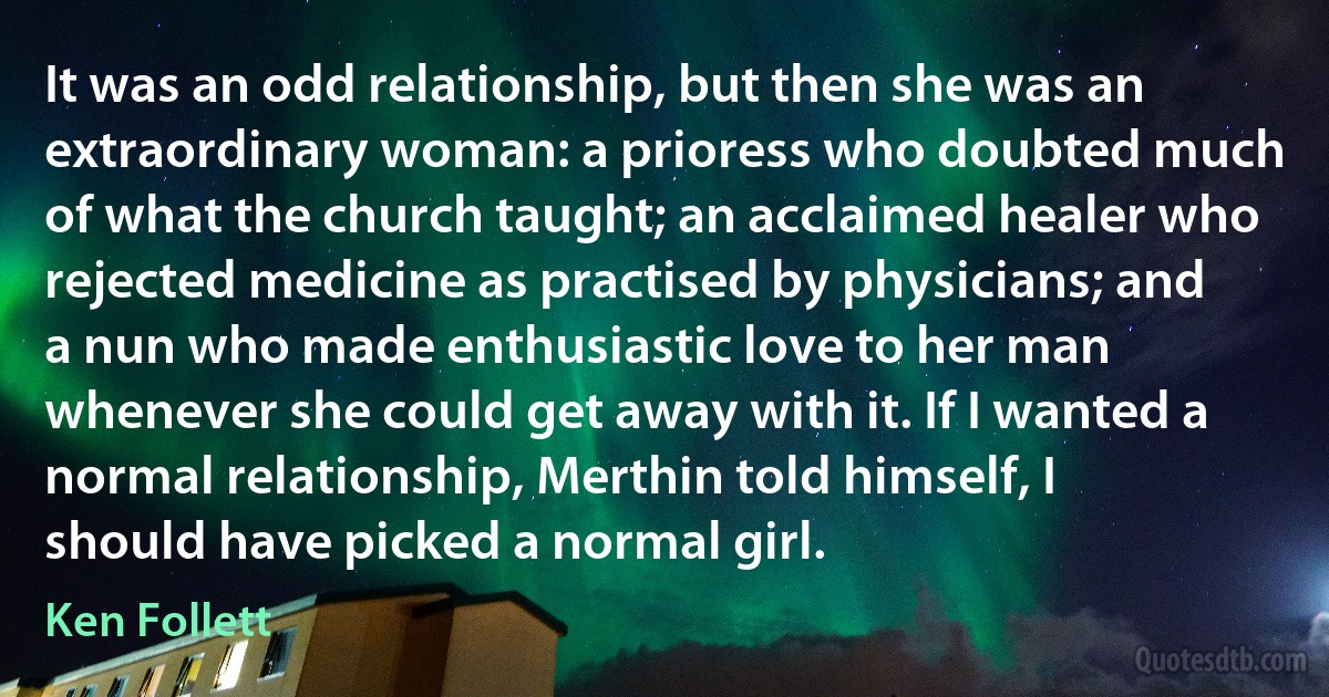 It was an odd relationship, but then she was an extraordinary woman: a prioress who doubted much of what the church taught; an acclaimed healer who rejected medicine as practised by physicians; and a nun who made enthusiastic love to her man whenever she could get away with it. If I wanted a normal relationship, Merthin told himself, I should have picked a normal girl. (Ken Follett)