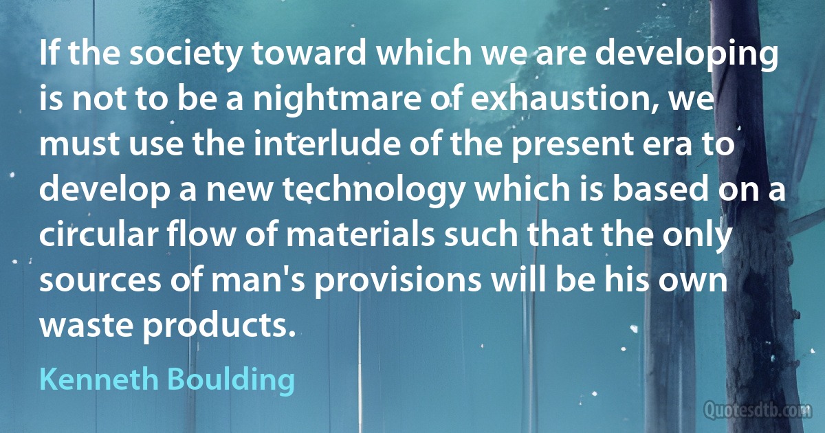 If the society toward which we are developing is not to be a nightmare of exhaustion, we must use the interlude of the present era to develop a new technology which is based on a circular flow of materials such that the only sources of man's provisions will be his own waste products. (Kenneth Boulding)