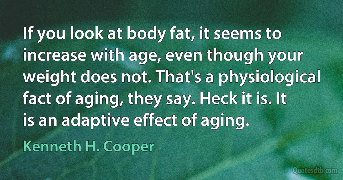 If you look at body fat, it seems to increase with age, even though your weight does not. That's a physiological fact of aging, they say. Heck it is. It is an adaptive effect of aging. (Kenneth H. Cooper)