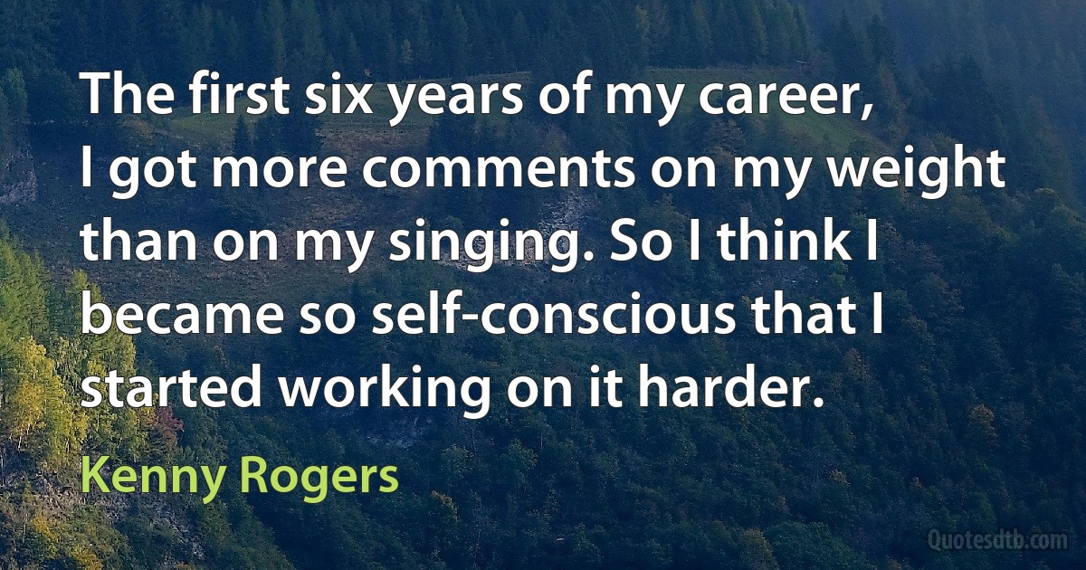 The first six years of my career, I got more comments on my weight than on my singing. So I think I became so self-conscious that I started working on it harder. (Kenny Rogers)