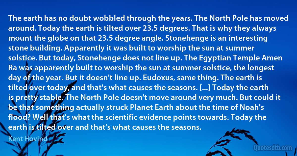 The earth has no doubt wobbled through the years. The North Pole has moved around. Today the earth is tilted over 23.5 degrees. That is why they always mount the globe on that 23.5 degree angle. Stonehenge is an interesting stone building. Apparently it was built to worship the sun at summer solstice. But today, Stonehenge does not line up. The Egyptian Temple Amen Ra was apparently built to worship the sun at summer solstice, the longest day of the year. But it doesn't line up. Eudoxus, same thing. The earth is tilted over today, and that's what causes the seasons. [...] Today the earth is pretty stable. The North Pole doesn't move around very much. But could it be that something actually struck Planet Earth about the time of Noah's flood? Well that's what the scientific evidence points towards. Today the earth is tilted over and that's what causes the seasons. (Kent Hovind)