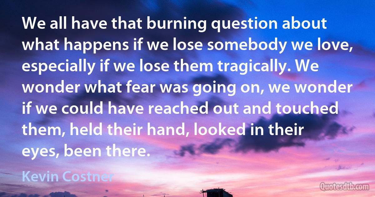 We all have that burning question about what happens if we lose somebody we love, especially if we lose them tragically. We wonder what fear was going on, we wonder if we could have reached out and touched them, held their hand, looked in their eyes, been there. (Kevin Costner)