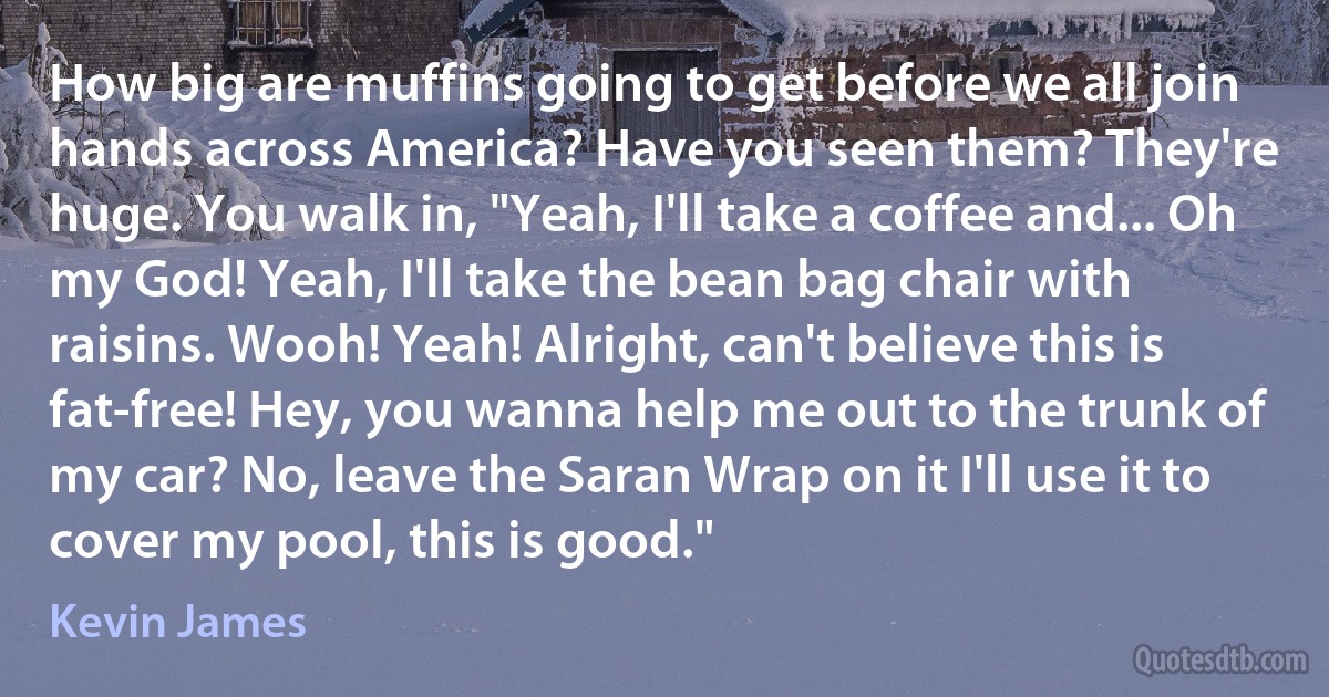 How big are muffins going to get before we all join hands across America? Have you seen them? They're huge. You walk in, "Yeah, I'll take a coffee and... Oh my God! Yeah, I'll take the bean bag chair with raisins. Wooh! Yeah! Alright, can't believe this is fat-free! Hey, you wanna help me out to the trunk of my car? No, leave the Saran Wrap on it I'll use it to cover my pool, this is good." (Kevin James)