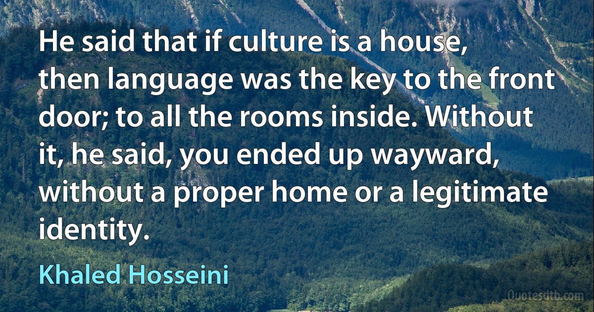 He said that if culture is a house, then language was the key to the front door; to all the rooms inside. Without it, he said, you ended up wayward, without a proper home or a legitimate identity. (Khaled Hosseini)