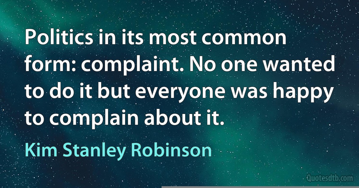 Politics in its most common form: complaint. No one wanted to do it but everyone was happy to complain about it. (Kim Stanley Robinson)