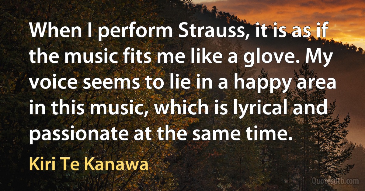 When I perform Strauss, it is as if the music fits me like a glove. My voice seems to lie in a happy area in this music, which is lyrical and passionate at the same time. (Kiri Te Kanawa)