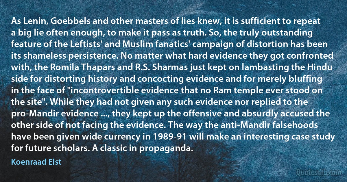 As Lenin, Goebbels and other masters of lies knew, it is sufficient to repeat a big lie often enough, to make it pass as truth. So, the truly outstanding feature of the Leftists' and Muslim fanatics' campaign of distortion has been its shameless persistence. No matter what hard evidence they got confronted with, the Romila Thapars and R.S. Sharmas just kept on lambasting the Hindu side for distorting history and concocting evidence and for merely bluffing in the face of "incontrovertible evidence that no Ram temple ever stood on the site". While they had not given any such evidence nor replied to the pro-Mandir evidence ..., they kept up the offensive and absurdly accused the other side of not facing the evidence. The way the anti-Mandir falsehoods have been given wide currency in 1989-91 will make an interesting case study for future scholars. A classic in propaganda. (Koenraad Elst)