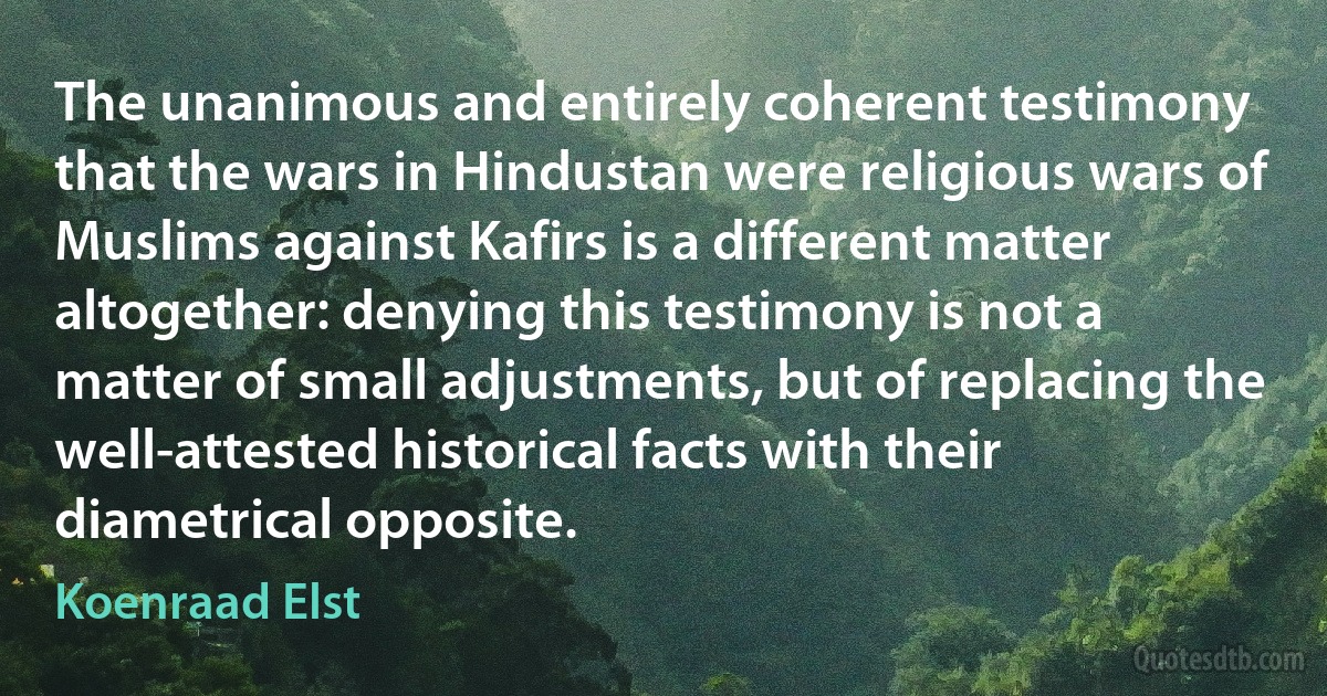 The unanimous and entirely coherent testimony that the wars in Hindustan were religious wars of Muslims against Kafirs is a different matter altogether: denying this testimony is not a matter of small adjustments, but of replacing the well-attested historical facts with their diametrical opposite. (Koenraad Elst)