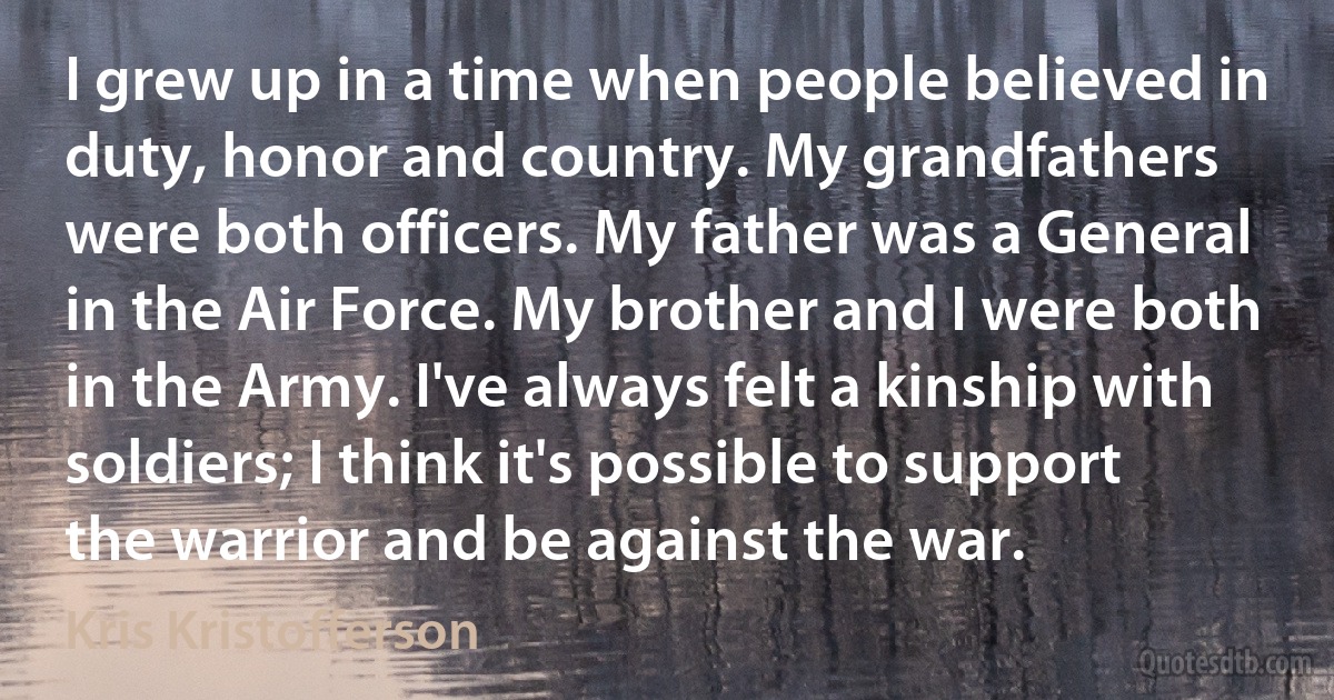 I grew up in a time when people believed in duty, honor and country. My grandfathers were both officers. My father was a General in the Air Force. My brother and I were both in the Army. I've always felt a kinship with soldiers; I think it's possible to support the warrior and be against the war. (Kris Kristofferson)