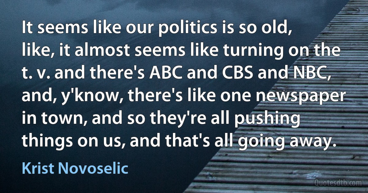 It seems like our politics is so old, like, it almost seems like turning on the t. v. and there's ABC and CBS and NBC, and, y'know, there's like one newspaper in town, and so they're all pushing things on us, and that's all going away. (Krist Novoselic)