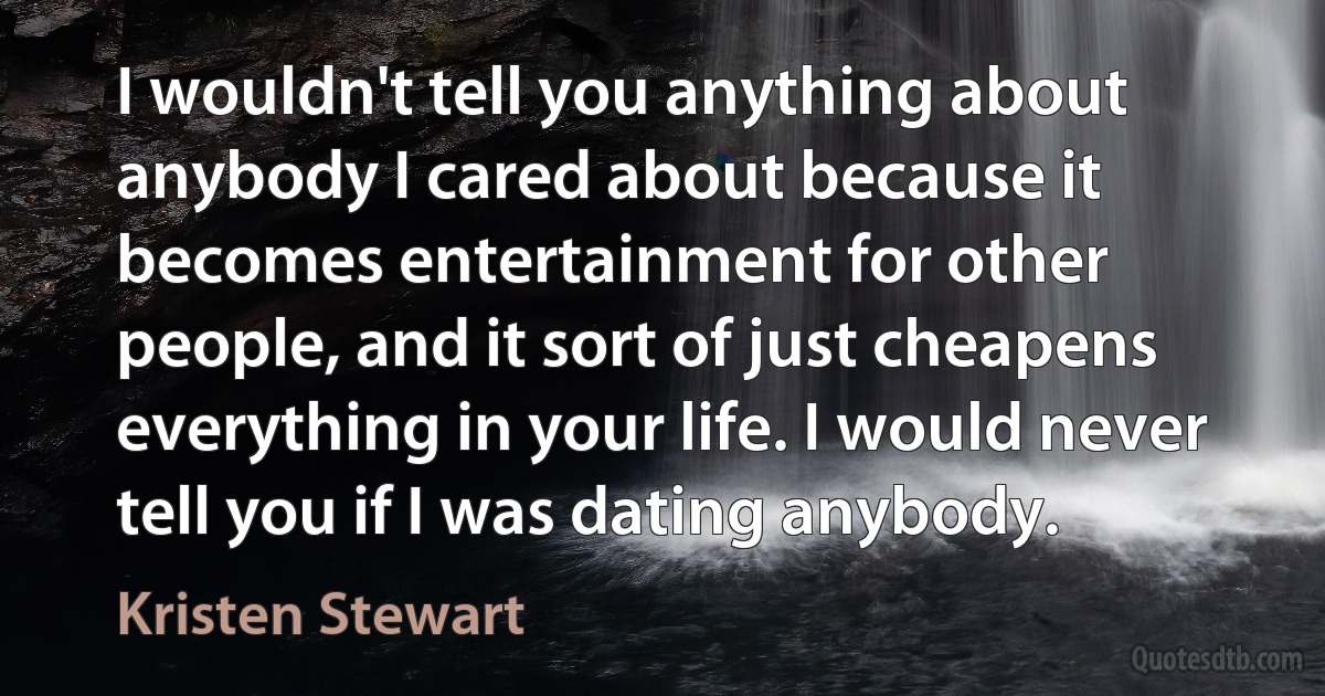 I wouldn't tell you anything about anybody I cared about because it becomes entertainment for other people, and it sort of just cheapens everything in your life. I would never tell you if I was dating anybody. (Kristen Stewart)