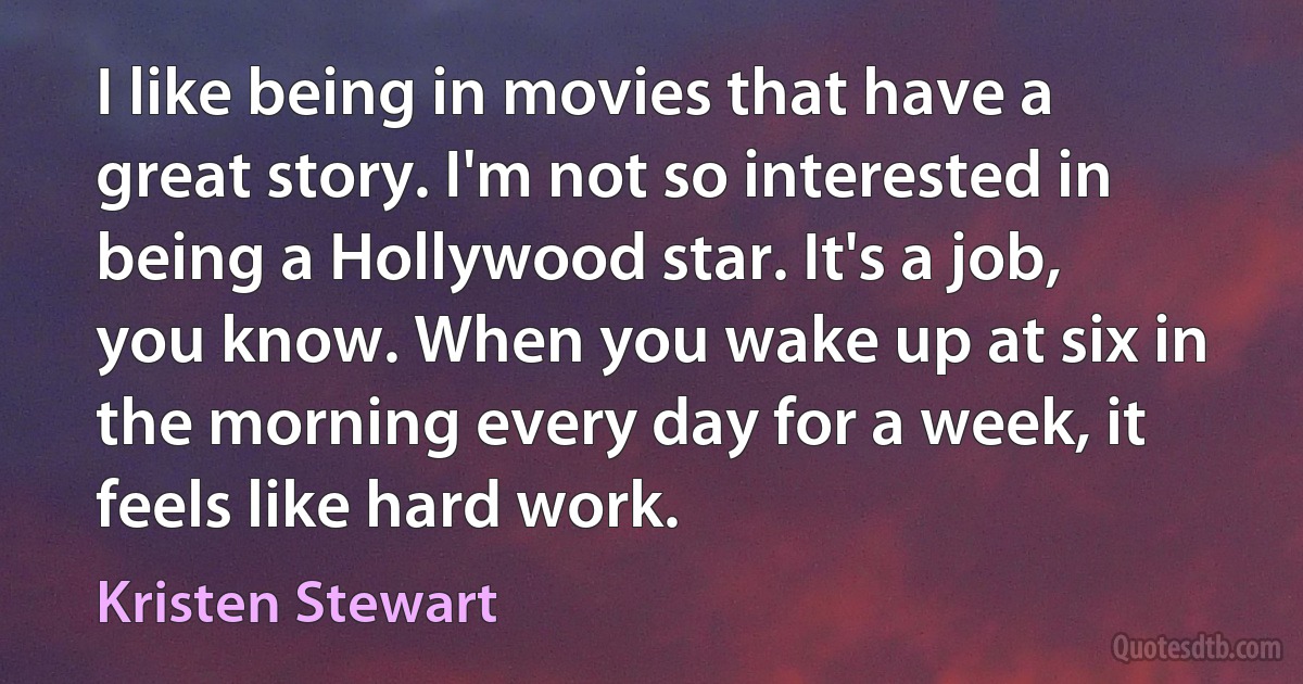 I like being in movies that have a great story. I'm not so interested in being a Hollywood star. It's a job, you know. When you wake up at six in the morning every day for a week, it feels like hard work. (Kristen Stewart)