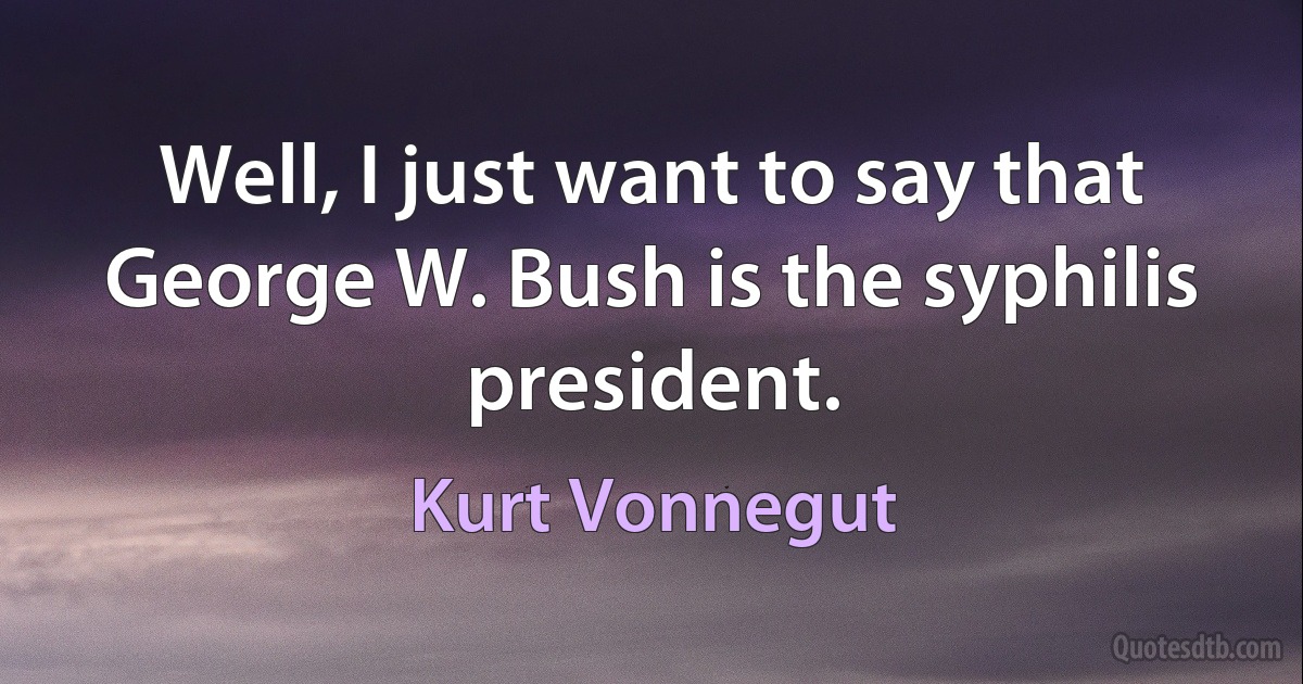 Well, I just want to say that George W. Bush is the syphilis president. (Kurt Vonnegut)