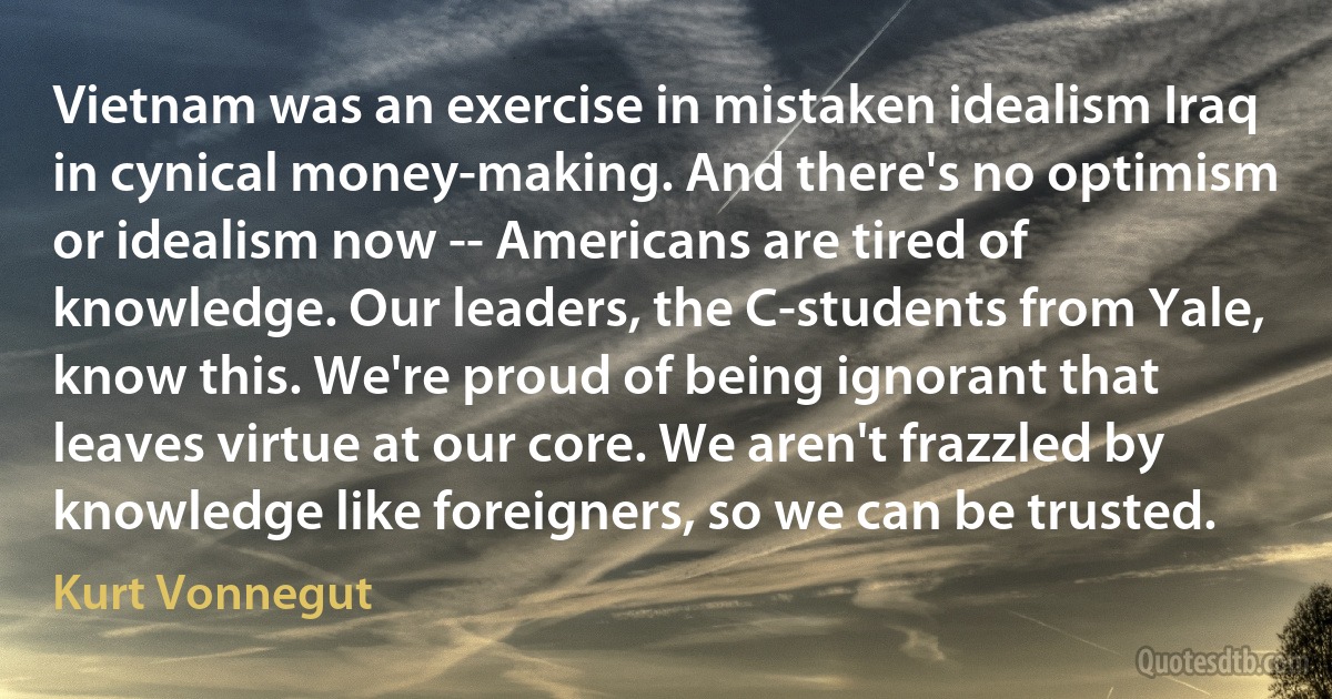 Vietnam was an exercise in mistaken idealism Iraq in cynical money-making. And there's no optimism or idealism now -- Americans are tired of knowledge. Our leaders, the C-students from Yale, know this. We're proud of being ignorant that leaves virtue at our core. We aren't frazzled by knowledge like foreigners, so we can be trusted. (Kurt Vonnegut)