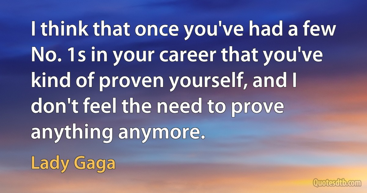 I think that once you've had a few No. 1s in your career that you've kind of proven yourself, and I don't feel the need to prove anything anymore. (Lady Gaga)