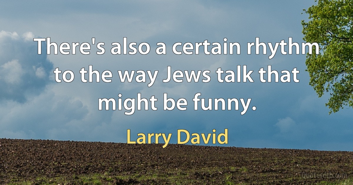 There's also a certain rhythm to the way Jews talk that might be funny. (Larry David)