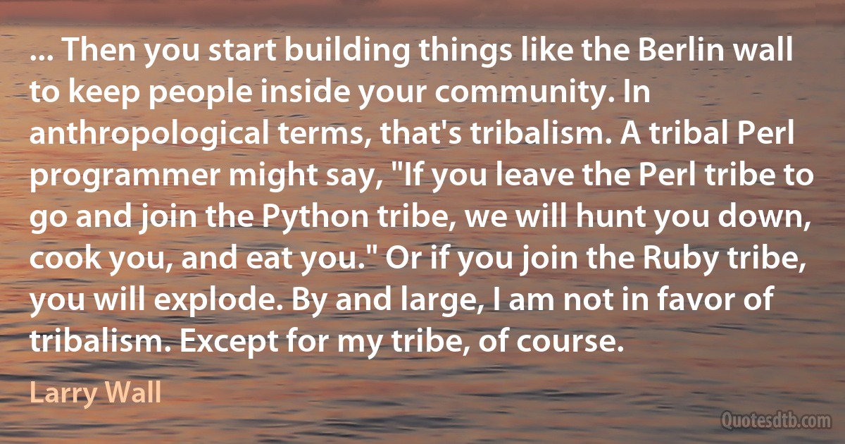 ... Then you start building things like the Berlin wall to keep people inside your community. In anthropological terms, that's tribalism. A tribal Perl programmer might say, "If you leave the Perl tribe to go and join the Python tribe, we will hunt you down, cook you, and eat you." Or if you join the Ruby tribe, you will explode. By and large, I am not in favor of tribalism. Except for my tribe, of course. (Larry Wall)