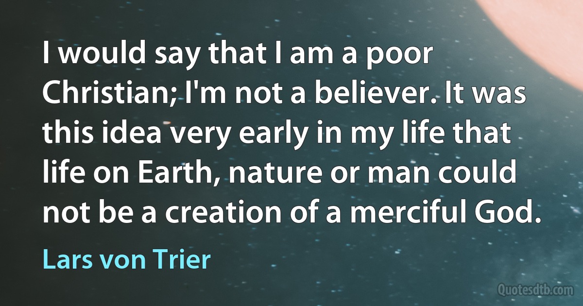 I would say that I am a poor Christian; I'm not a believer. It was this idea very early in my life that life on Earth, nature or man could not be a creation of a merciful God. (Lars von Trier)