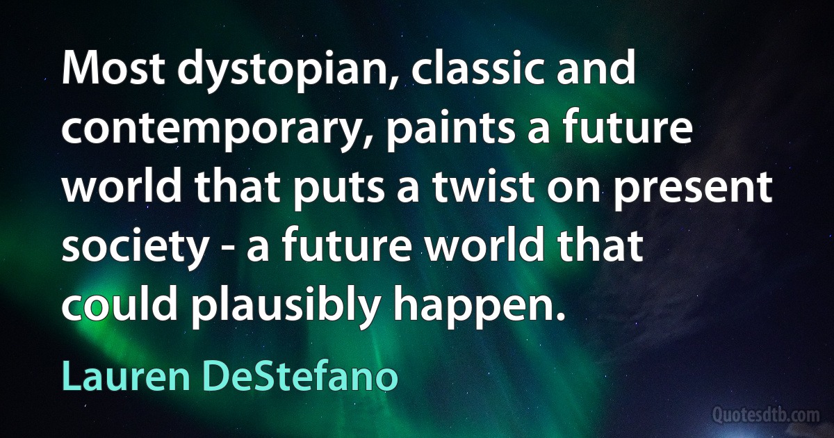 Most dystopian, classic and contemporary, paints a future world that puts a twist on present society - a future world that could plausibly happen. (Lauren DeStefano)