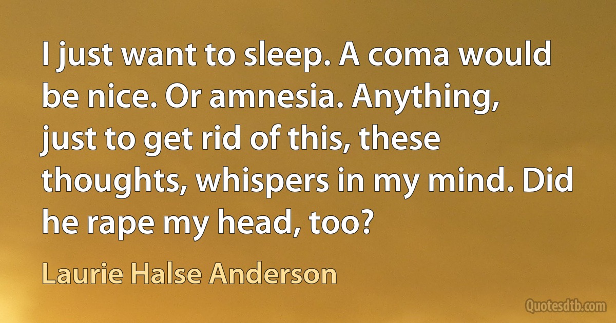 I just want to sleep. A coma would be nice. Or amnesia. Anything, just to get rid of this, these thoughts, whispers in my mind. Did he rape my head, too? (Laurie Halse Anderson)