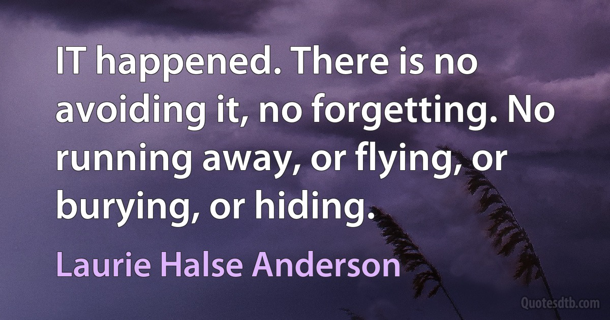 IT happened. There is no avoiding it, no forgetting. No running away, or flying, or burying, or hiding. (Laurie Halse Anderson)