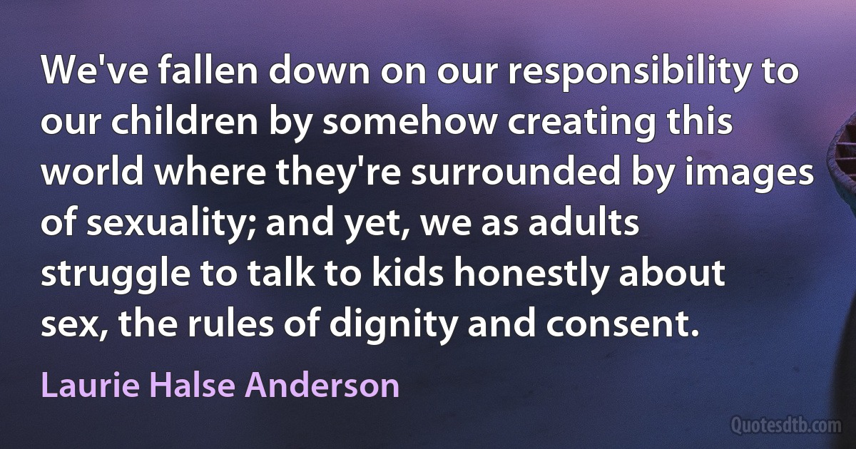 We've fallen down on our responsibility to our children by somehow creating this world where they're surrounded by images of sexuality; and yet, we as adults struggle to talk to kids honestly about sex, the rules of dignity and consent. (Laurie Halse Anderson)