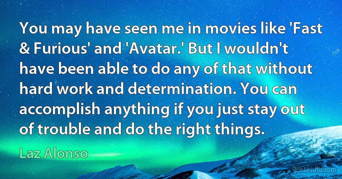 You may have seen me in movies like 'Fast & Furious' and 'Avatar.' But I wouldn't have been able to do any of that without hard work and determination. You can accomplish anything if you just stay out of trouble and do the right things. (Laz Alonso)