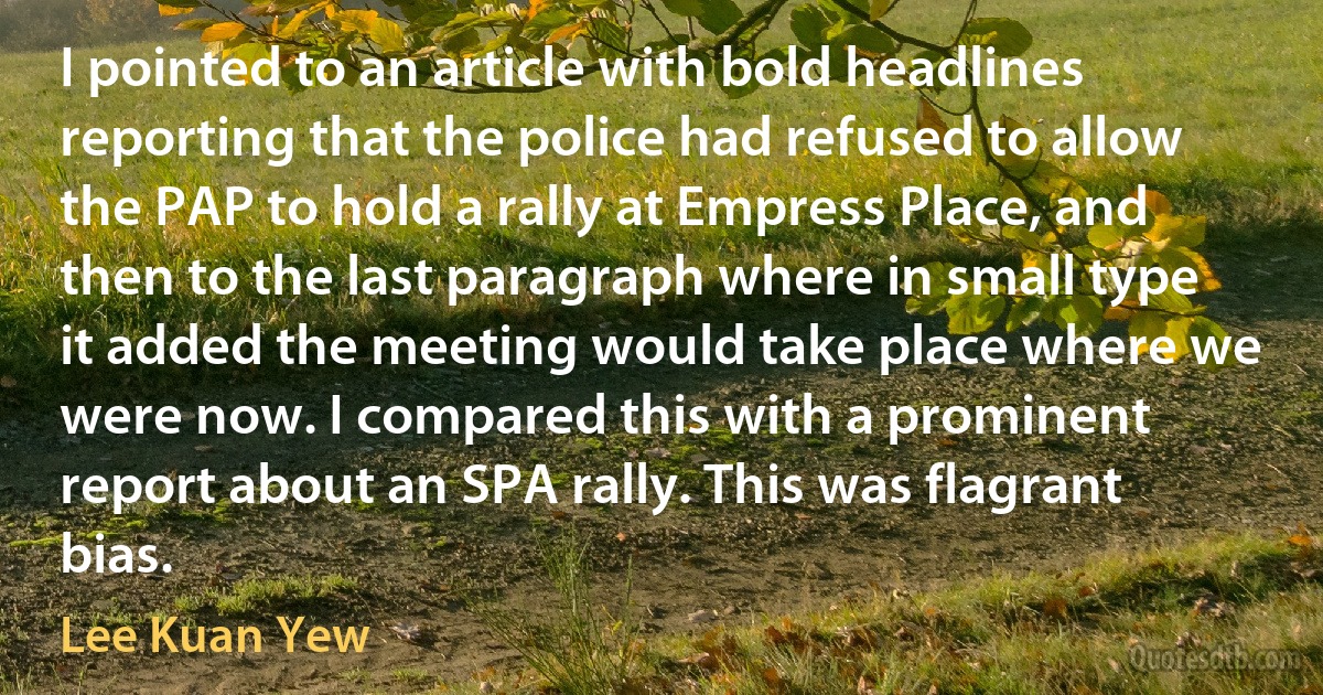 I pointed to an article with bold headlines reporting that the police had refused to allow the PAP to hold a rally at Empress Place, and then to the last paragraph where in small type it added the meeting would take place where we were now. I compared this with a prominent report about an SPA rally. This was flagrant bias. (Lee Kuan Yew)