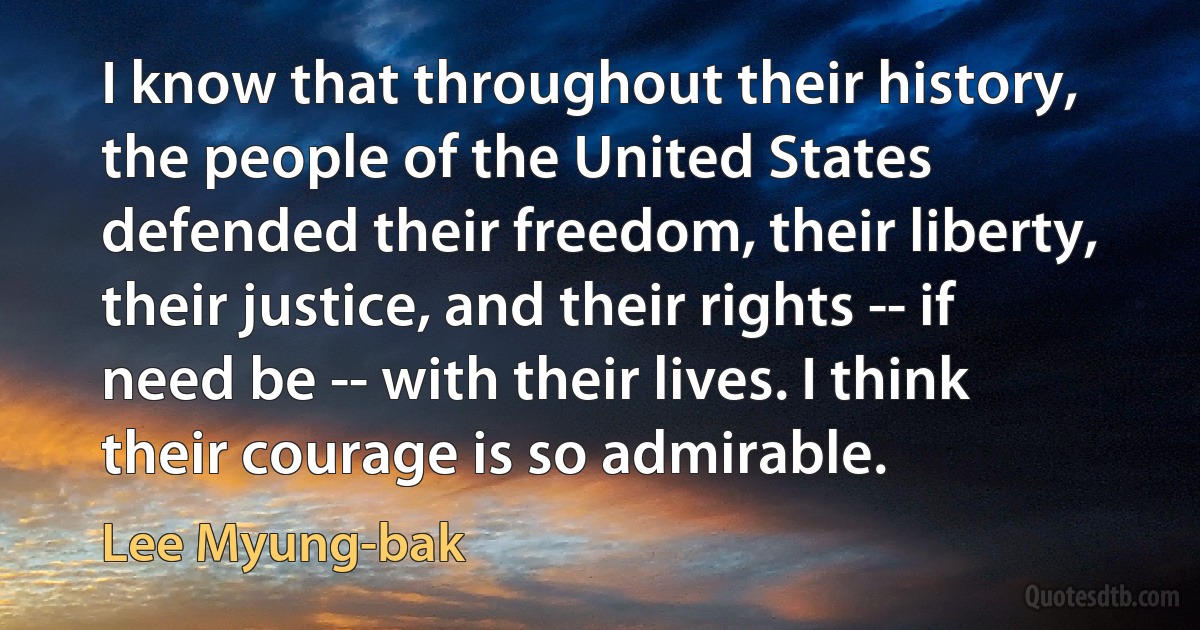 I know that throughout their history, the people of the United States defended their freedom, their liberty, their justice, and their rights -- if need be -- with their lives. I think their courage is so admirable. (Lee Myung-bak)