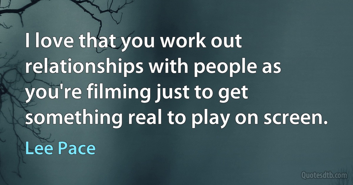 I love that you work out relationships with people as you're filming just to get something real to play on screen. (Lee Pace)